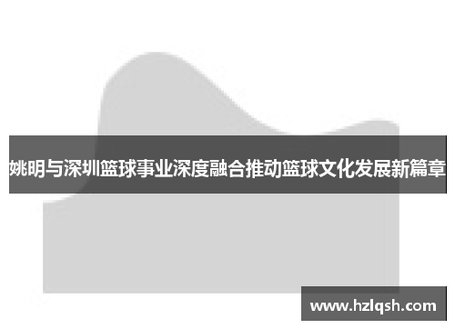 姚明与深圳篮球事业深度融合推动篮球文化发展新篇章